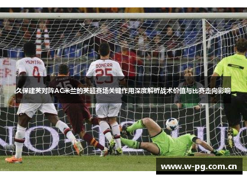 久保建英对阵AC米兰的英超赛场关键作用深度解析战术价值与比赛走向影响