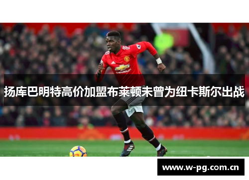 扬库巴明特高价加盟布莱顿未曾为纽卡斯尔出战 扬库巴明特高价加盟布莱顿未曾为纽卡斯尔出战